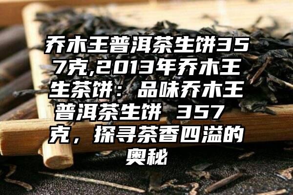 乔木王普洱茶生饼357克,2013年乔木王生茶饼：品味乔木王普洱茶生饼 357 克，探寻茶香四溢的奥秘