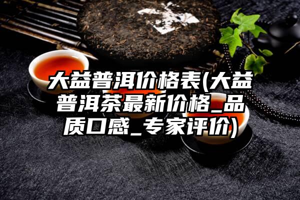 大益普洱价格表(大益普洱茶最新价格_品质口感_专家评价)