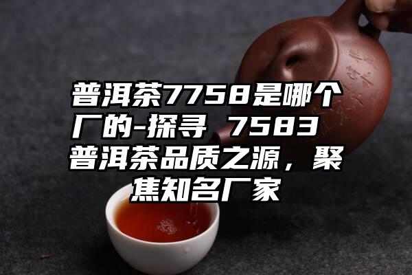 普洱茶7758是哪个厂的-探寻 7583 普洱茶品质之源，聚焦知名厂家