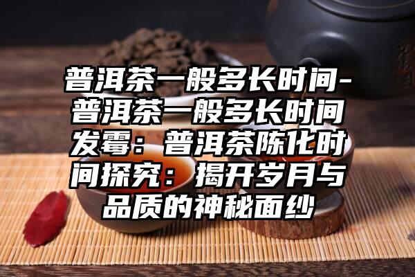 普洱茶一般多长时间-普洱茶一般多长时间发霉：普洱茶陈化时间探究：揭开岁月与品质的神秘面纱