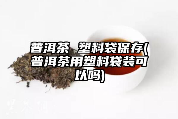 普洱茶 塑料袋保存(普洱茶用塑料袋装可以吗)