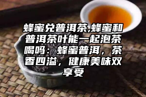 蜂蜜兑普洱茶,蜂蜜和普洱茶叶能一起泡茶喝吗：蜂蜜普洱，茶香四溢，健康美味双享受