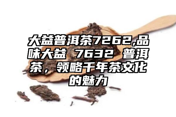 大益普洱茶7262,品味大益 7632 普洱茶，领略千年茶文化的魅力