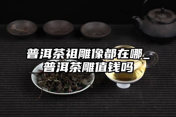 普洱茶祖雕像都在哪_普洱茶雕值钱吗