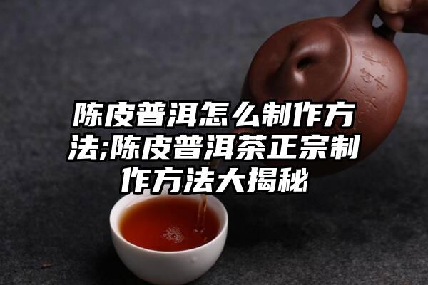 陈皮普洱怎么制作方法;陈皮普洱茶正宗制作方法大揭秘