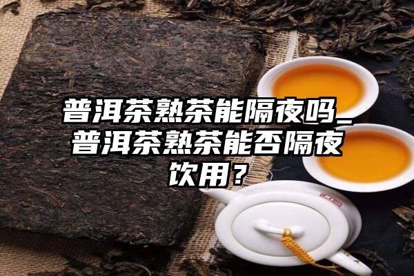 普洱茶熟茶能隔夜吗_普洱茶熟茶能否隔夜饮用？