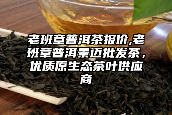 老班章普洱茶报价,老班章普洱景迈批发茶，优质原生态茶叶供应商