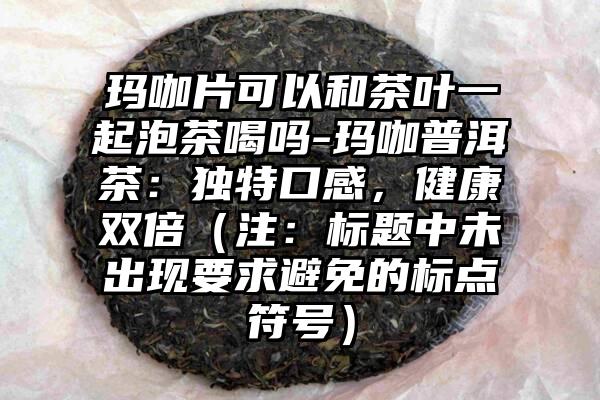 玛咖片可以和茶叶一起泡茶喝吗-玛咖普洱茶：独特口感，健康双倍（注：标题中未出现要求避免的标点符号）