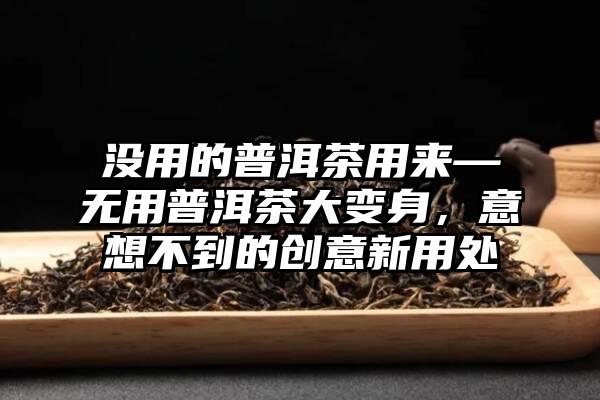 没用的普洱茶用来—无用普洱茶大变身，意想不到的创意新用处