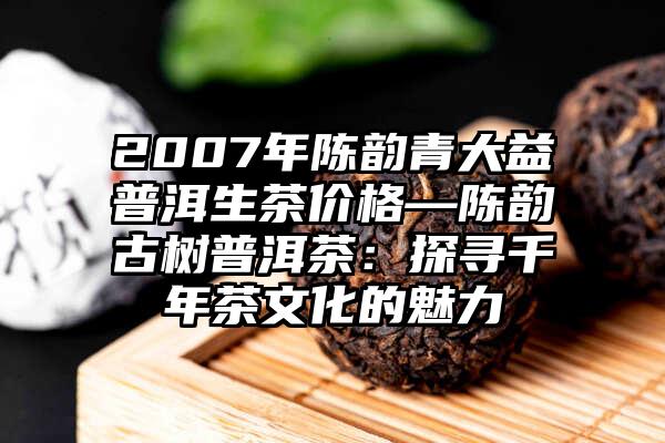 2007年陈韵青大益普洱生茶价格—陈韵古树普洱茶：探寻千年茶文化的魅力