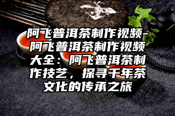 阿飞普洱茶制作视频-阿飞普洱茶制作视频大全：阿飞普洱茶制作技艺，探寻千年茶文化的传承之旅