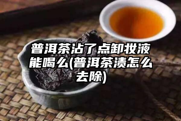 普洱茶沾了点卸妆液能喝么(普洱茶渍怎么去除)