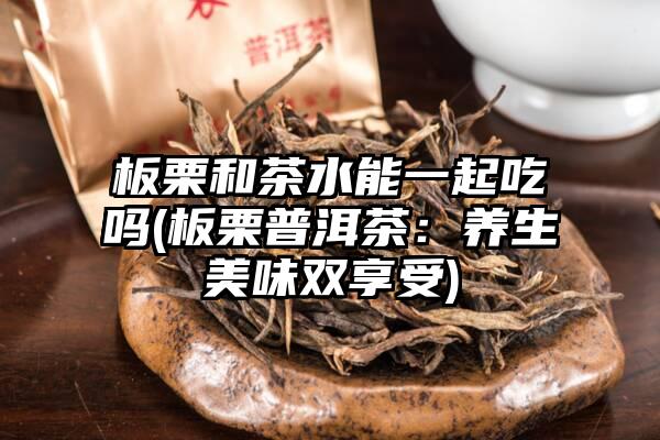 板栗和茶水能一起吃吗(板栗普洱茶：养生美味双享受)