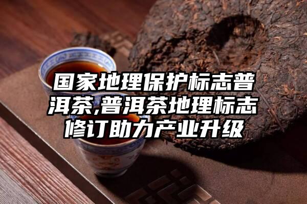 国家地理保护标志普洱茶,普洱茶地理标志修订助力产业升级