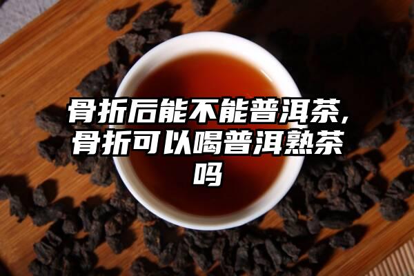 骨折后能不能普洱茶,骨折可以喝普洱熟茶吗