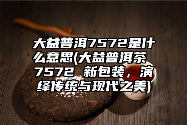 大益普洱7572是什么意思(大益普洱茶 7572 新包装，演绎传统与现代之美)