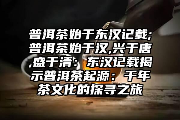 普洱茶始于东汉记载;普洱茶始于汉,兴于唐,盛于清：东汉记载揭示普洱茶起源：千年茶文化的探寻之旅