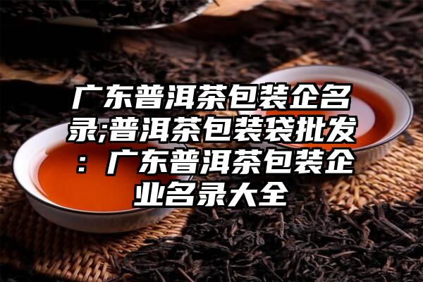 广东普洱茶包装企名录;普洱茶包装袋批发：广东普洱茶包装企业名录大全