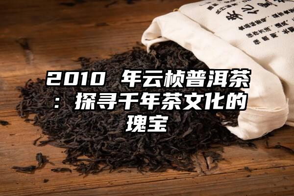 2010 年云桢普洱茶：探寻千年茶文化的瑰宝