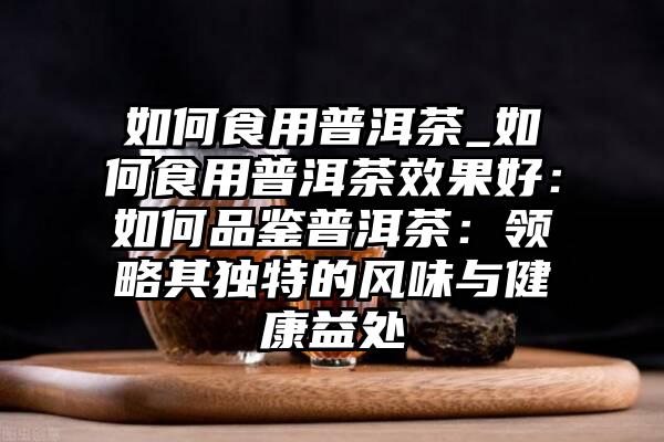 如何食用普洱茶_如何食用普洱茶效果好：如何品鉴普洱茶：领略其独特的风味与健康益处