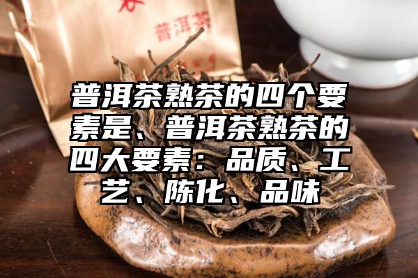 普洱茶熟茶的四个要素是、普洱茶熟茶的四大要素：品质、工艺、陈化、品味