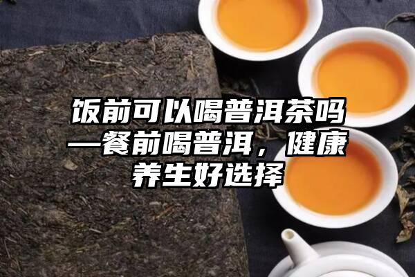 饭前可以喝普洱茶吗—餐前喝普洱，健康养生好选择