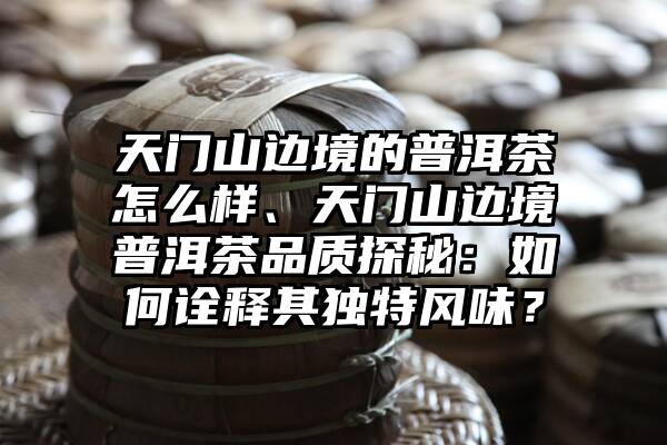 天门山边境的普洱茶怎么样、天门山边境普洱茶品质探秘：如何诠释其独特风味？