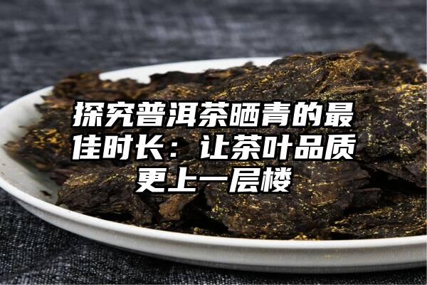 探究普洱茶晒青的最佳时长：让茶叶品质更上一层楼