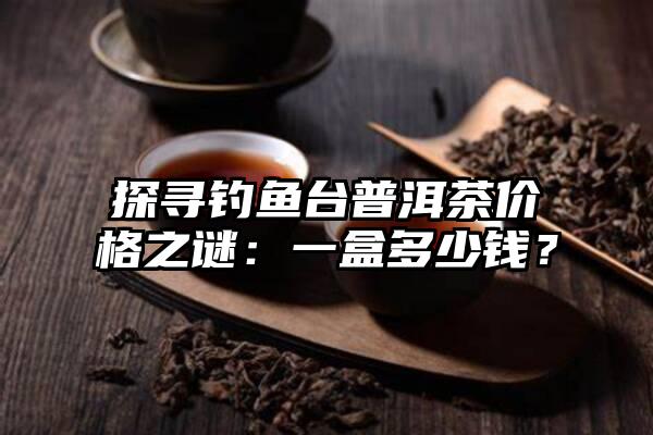 探寻钓鱼台普洱茶价格之谜：一盒多少钱？